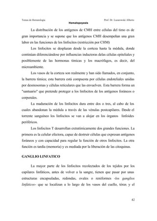 Temas de Hematología Prof. Dr. Lazarowski Alberto
Hematopoyesis
42
La distribución de los antígenos de CMH entre células del timo es de
gran importancia y se supone que los antígenos CMH desempeñan una gran
labor en las funciones de los linfocitos (restricción por CHM)
Los linfocitos se desplazan desde la corteza hasta la médula, donde
continúan diferenciándose por influencias inductoras delas células epiteliales y
posiblemente de las hormonas tímicas y los macrófagos, es decir, del
microambiente.
Los vasos de la corteza son realmente y han sido llamados, en conjunto,
la barrera tímica; esta barrera está compuesta por células endoteliales unidas
por desmosomas y células reticulares que las envuelven. Esta barrera forma un
"santuario" que pretende proteger a los linfocitos de los antígenos foráneos o
corporales.
La maduración de los linfocitos dura entre dos o tres, al cabo de los
cuales abandonan la médula a través de las vénulas postcapilares. Desde el
torrente sanguíneo los linfocitos se van a alojar en los órganos linfoides
periféricos.
Los linfocitos T desarrollan extratímicamente dos grandes funciones. La
primera es la celular efectora, capaz de destruir células que expresan antígenos
foráneos y con capacidad para regular la función de otros linfocitos. La otra
función es tardía (memoria) y es mediada por la liberación de las citoquinas.
GANGLIO LINFATICO
La mayor parte de los linfocitos recolectados de los tejidos por los
capilares linfáticos, antes de volver a la sangre, tienen que pasar por unas
estructuras encapsuladas, redondas, ovales o reniformes -los ganglios
linfáticos- que se localizan a lo largo de los vasos del cuello, tórax y el
 