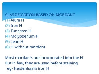 CLASSIFICATION BASED ON MORDANT
(1) Alum H
(2) Iron H
(3) Tungsten H
(4) Molybdenum H
(5) Lead H
(6) H without mordant
Most mordants are incorporated into the H
But in few, they are used before staining
eg- Heidenhain’s iron H
 