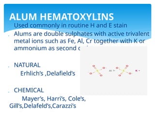  Used commonly in routine H and E stain
 Alums are double sulphates with active trivalent
metal ions such as Fe, Al, Cr together with K or
ammonium as second cation
 NATURAL
Erhlich’s ,Delafield’s
 CHEMICAL
Mayer’s, Harri’s, Cole’s,
Gill’s,Delafeld’s,Carazzi’s
ALUM HEMATOXYLINS
 