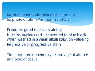  Mordant used – aluminium as alum. Pot.
Sulphate or alum. Ammon. Sulphate
 Produces good nuclear staining
 It stains nucleus red – converted to blue black
when washed in a weak alkali solution –blueing
 Regressive or progressive stain
 Time required depends type and age of alum H
and type of tissue
 