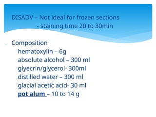  DISADV – Not ideal for frozen sections
- staining time 20 to 30min
 Composition
hematoxylin – 6g
absolute alcohol – 300 ml
glyecrin/glycerol- 300ml
distilled water – 300 ml
glacial acetic acid- 30 ml
pot alum – 10 to 14 g
 