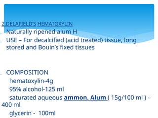 2.DELAFIELD’S HEMATOXYLIN
 Naturally ripened alum H
 USE – For decalcified (acid treated) tissue, long
stored and Bouin’s fixed tissues
 COMPOSITION
hematoxylin-4g
95% alcohol-125 ml
saturated aqueous ammon. Alum ( 15g/100 ml ) –
400 ml
glycerin - 100ml
 