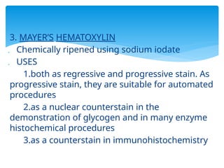 3. MAYER’S HEMATOXYLIN
 Chemically ripened using sodium iodate
 USES
1.both as regressive and progressive stain. As
progressive stain, they are suitable for automated
procedures
2.as a nuclear counterstain in the
demonstration of glycogen and in many enzyme
histochemical procedures
3.as a counterstain in immunohistochemistry
 