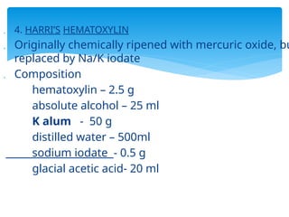  4. HARRI’S HEMATOXYLIN
 Originally chemically ripened with mercuric oxide, bu
replaced by Na/K iodate
 Composition
hematoxylin – 2.5 g
absolute alcohol – 25 ml
K alum - 50 g
distilled water – 500ml
sodium iodate - 0.5 g
glacial acetic acid- 20 ml
 