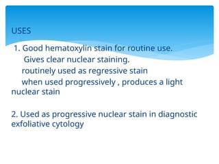 USES
1. Good hematoxylin stain for routine use.
Gives clear nuclear staining.
routinely used as regressive stain
when used progressively , produces a light
nuclear stain
2. Used as progressive nuclear stain in diagnostic
exfoliative cytology
 