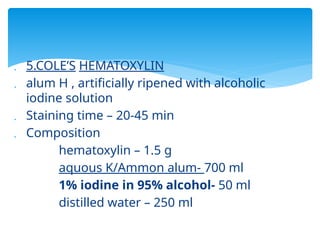  5.COLE’S HEMATOXYLIN
 alum H , artificially ripened with alcoholic
iodine solution
 Staining time – 20-45 min
 Composition
hematoxylin – 1.5 g
aquous K/Ammon alum- 700 ml
1% iodine in 95% alcohol- 50 ml
distilled water – 250 ml
 
