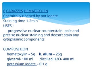 6 CARAZZI’S HEMATOXYLIN
Chemically ripened by pot iodate
Staining time 1-2min
USES :
progressive nuclear counterstain- pale and
precise nuclear staining and doesn’t stain any
cytoplasmic components
COMPOSITION
hematoxylin – 5g k. alum – 25g
glycerol- 100 ml distilled H2O- 400 ml
potassium iodate – 0.1 g
 