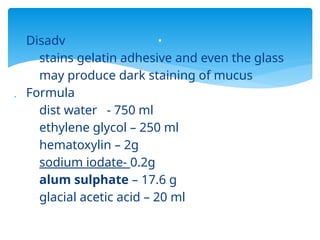  Disadv
stains gelatin adhesive and even the glass
may produce dark staining of mucus
 Formula
dist water - 750 ml
ethylene glycol – 250 ml
hematoxylin – 2g
sodium iodate- 0.2g
alum sulphate – 17.6 g
glacial acetic acid – 20 ml
.
 