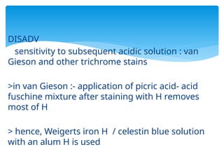 DISADV
sensitivity to subsequent acidic solution : van
Gieson and other trichrome stains
>in van Gieson :- application of picric acid- acid
fuschine mixture after staining with H removes
most of H
> hence, Weigerts iron H / celestin blue solution
with an alum H is used
 