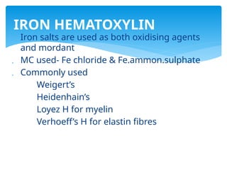 Iron salts are used as both oxidising agents
and mordant
 MC used- Fe chloride & Fe.ammon.sulphate
 Commonly used
Weigert’s
Heidenhain’s
Loyez H for myelin
Verhoeff’s H for elastin fibres
IRON HEMATOXYLIN
 