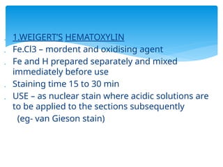  1.WEIGERT’S HEMATOXYLIN
 Fe.Cl3 – mordent and oxidising agent
 Fe and H prepared separately and mixed
immediately before use
 Staining time 15 to 30 min
 USE – as nuclear stain where acidic solutions are
to be applied to the sections subsequently
(eg- van Gieson stain)
 
