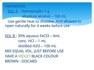 PREPARATION
SOL A : Hematoxylin 1 g
absolute alcohol – 100 mL
Use gentle heat to dissolve. And allowed to
ripen naturally for 4 weeks before use
SOL B : 30% aquous FeCl3 – 4mL
conc. HCl – 1 mL
distilled H2O – 100 mL
MIX EQUAL VOL. JUST BEFORE USE
HAVE A VIOLET BLACK COLOUR
BROWN - DISCARD
 