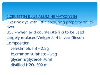  2.CELESTIN BLUE ALUM HEMATOXYLIN
 Oxazine dye with little colouring property on its
own
 USE – when acid counterstain is to be used
 Largely replaced Weigert’s H in van Gieson
 Composition
celestin blue B – 2.5g
fe.ammon.sulphate – 25g
glycerin/glycerol- 70ml
distilled H2O- 500 ml
 