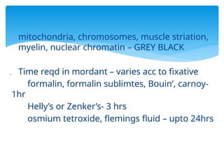  mitochondria, chromosomes, muscle striation,
myelin, nuclear chromatin – GREY BLACK
 Time reqd in mordant – varies acc to fixative
formalin, formalin sublimtes, Bouin’, carnoy-
1hr
Helly’s or Zenker’s- 3 hrs
osmium tetroxide, flemings fluid – upto 24hrs
 