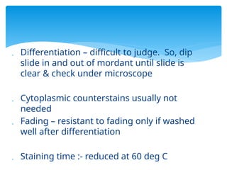  Differentiation – difficult to judge. So, dip
slide in and out of mordant until slide is
clear & check under microscope
 Cytoplasmic counterstains usually not
needed
 Fading – resistant to fading only if washed
well after differentiation
 Staining time :- reduced at 60 deg C
 