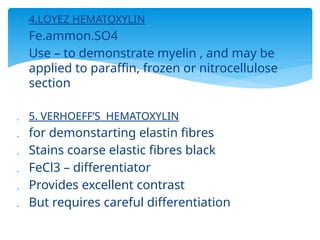  4.LOYEZ HEMATOXYLIN
 Fe.ammon.SO4
 Use – to demonstrate myelin , and may be
applied to paraffin, frozen or nitrocellulose
section
 5. VERHOEFF’S HEMATOXYLIN
 for demonstarting elastin fibres
 Stains coarse elastic fibres black
 FeCl3 – differentiator
 Provides excellent contrast
 But requires careful differentiation
 