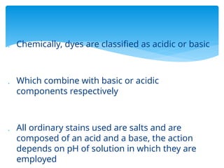  Chemically, dyes are classified as acidic or basic
 Which combine with basic or acidic
components respectively
 All ordinary stains used are salts and are
composed of an acid and a base, the action
depends on pH of solution in which they are
employed
 