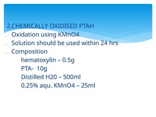 2.CHEMICALLY OXIDISED PTAH
 Oxidation using KMnO4
 Solution should be used within 24 hrs
 Composition
hematoxylin – 0.5g
PTA- 10g
Distilled H20 – 500ml
0.25% aqu. KMnO4 – 25ml
 