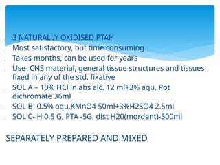  3 NATURALLY OXIDISED PTAH
 Most satisfactory, but time consuming
 Takes months, can be used for years
 Use- CNS material, general tissue structures and tissues
fixed in any of the std. fixative
 SOL A – 10% HCl in abs alc. 12 ml+3% aqu. Pot
dichromate 36ml
 SOL B- 0.5% aqu.KMnO4 50ml+3%H2SO4 2.5ml
 SOL C- H 0.5 G, PTA -5G, dist H20(mordant)-500ml
SEPARATELY PREPARED AND MIXED
 