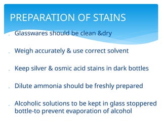  Glasswares should be clean &dry
 Weigh accurately & use correct solvent
 Keep silver & osmic acid stains in dark bottles
 Dilute ammonia should be freshly prepared
 Alcoholic solutions to be kept in glass stoppered
bottle-to prevent evaporation of alcohol
PREPARATION OF STAINS
 