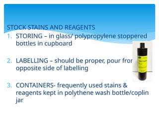 STOCK STAINS AND REAGENTS
1. STORING – in glass/ polypropylene stoppered
bottles in cupboard
2. LABELLING – should be proper, pour from
opposite side of labelling
3. CONTAINERS- frequently used stains &
reagents kept in polythene wash bottle/coplin
jar
 