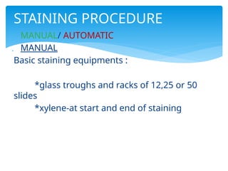  MANUAL/ AUTOMATIC
 MANUAL
Basic staining equipments :
*glass troughs and racks of 12,25 or 50
slides
*xylene-at start and end of staining
STAINING PROCEDURE
 