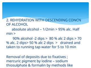 2. REHYDRATION WITH DESCENDING CONCN
OF ALCOHOL
absolute alcohol – 1/2min > 95% alc. Half
min >
90% alcohol -2 dips > 80 % alc 2 dips > 70
% alc. 2 dips> 50 % alc 2 dips > drained and
taken to running tap water for 5 to 10 min
Removal of deposits due to fixatives ;
mercuric pigment by iodine – sodium
thiosulphate & formalin by methods like
 