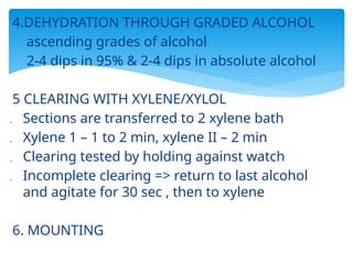 4.DEHYDRATION THROUGH GRADED ALCOHOL
 ascending grades of alcohol
 2-4 dips in 95% & 2-4 dips in absolute alcohol
5 CLEARING WITH XYLENE/XYLOL
 Sections are transferred to 2 xylene bath
 Xylene 1 – 1 to 2 min, xylene II – 2 min
 Clearing tested by holding against watch
 Incomplete clearing => return to last alcohol
and agitate for 30 sec , then to xylene
6. MOUNTING
 