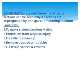 MOUNTANTS - stained elements of tissue
sections can be seen only if sections are
impregnated by transparent mounting medium
Functions :
1.To make stained sections visible
2.Protection from physical injury
3.Fix slide to coverslip
4.Remove trapped air bubbles
5.Fill tissue spaces & cavities
 