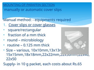 MOUNTING OF PARAFFIN SECTION
manually or automatic cover slips
Manual method: - equipments required
1. Cover slips or cover glasses
• square/rectangular
• fraction of a mm thick
• round – microbiology
• routine – 0.125 mm thick
• Size – various, 10x10mm,13x13mm,
15x15mm,18x18mm,22x22mm,22x30mm,22x40,
22x50
Supply- in 10 g packet, each costs about Rs.65
 