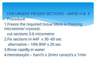  FOR URGENT FROZEN SECTIONS – RAPID H & E
 Procedure
1.Freeze the required tissue block in freezing
microtome/ cryostat.
cut sections 3-6 micometre
2.Fix sections in AAF x 30 -60 sec
alternative – 10% BNF x 20 sec
3.Rinse rapidly in water
4.Hematoxylin – harri’s x 2min/ carazzi’s x 1min
 