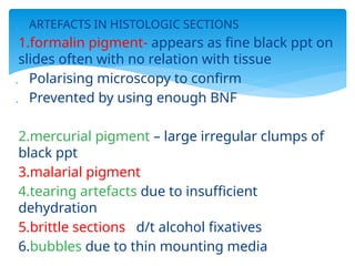  ARTEFACTS IN HISTOLOGIC SECTIONS
1.formalin pigment- appears as fine black ppt on
slides often with no relation with tissue
 Polarising microscopy to confirm
 Prevented by using enough BNF
2.mercurial pigment – large irregular clumps of
black ppt
3.malarial pigment
4.tearing artefacts due to insufficient
dehydration
5.brittle sections d/t alcohol fixatives
6.bubbles due to thin mounting media
 
