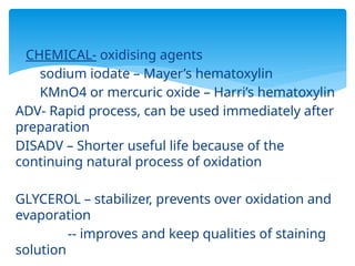  CHEMICAL- oxidising agents
sodium iodate – Mayer’s hematoxylin
KMnO4 or mercuric oxide – Harri’s hematoxylin
ADV- Rapid process, can be used immediately after
preparation
DISADV – Shorter useful life because of the
continuing natural process of oxidation
GLYCEROL – stabilizer, prevents over oxidation and
evaporation
-- improves and keep qualities of staining
solution
 