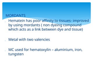 MORDANTS
 Hematein has poor affinity to tissues- improved
by using mordants ( non dyeing compound
which acts as a link between dye and tissue)
 Metal with two valencies
 MC used for hematoxylin – aluminium, iron,
tungsten
 