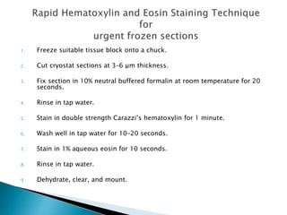 1. Freeze suitable tissue block onto a chuck.
2. Cut cryostat sections at 3–6 μm thickness.
3. Fix section in 10% neutral buffered formalin at room temperature for 20
seconds.
4. Rinse in tap water.
5. Stain in double strength Carazzi’s hematoxylin for 1 minute.
6. Wash well in tap water for 10–20 seconds.
7. Stain in 1% aqueous eosin for 10 seconds.
8. Rinse in tap water.
9. Dehydrate, clear, and mount.
 