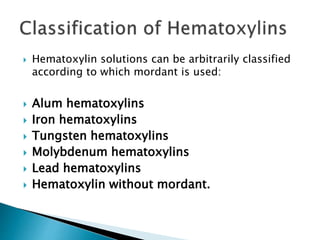  Hematoxylin solutions can be arbitrarily classified
according to which mordant is used:
 Alum hematoxylins
 Iron hematoxylins
 Tungsten hematoxylins
 Molybdenum hematoxylins
 Lead hematoxylins
 Hematoxylin without mordant.
 