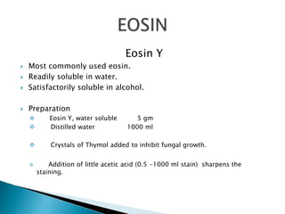 Eosin Y
 Most commonly used eosin.
 Readily soluble in water.
 Satisfactorily soluble in alcohol.
 Preparation
 Eosin Y, water soluble 5 gm
 Distilled water 1000 ml
 Crystals of Thymol added to inhibit fungal growth.
 Addition of little acetic acid (0.5 -1000 ml stain) sharpens the
staining.
 