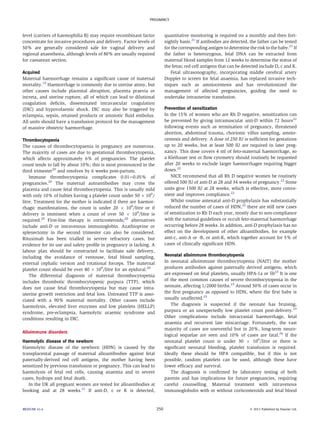 PREGNANCY 
level (carriers of haemophilia B) may require recombinant factor 
concentrate for invasive procedures and delivery. Factor levels of 
50% are generally considered safe for vaginal delivery and 
regional anaesthesia, although levels of 80% are usually required 
for caesarean section. 
Acquired 
Maternal haemorrhage remains a significant cause of maternal 
mortality.19 Haemorrhage is commonly due to uterine atony, but 
other causes include placental abruption, placenta praevia or 
increta, and uterine rupture, all of which can lead to dilutional 
coagulation deficits, disseminated intravascular coagulation 
(DIC) and hypovolaemic shock. DIC may also be triggered by 
eclampsia, sepsis, retained products or amniotic fluid embolus. 
All units should have a transfusion protocol for the management 
of massive obstetric haemorrhage. 
Thrombocytopenia 
The causes of thrombocytopaenia in pregnancy are numerous. 
The majority of cases are due to gestational thrombocytopenia, 
which affects approximately 6% of pregnancies. The platelet 
count tends to fall by about 10%; this is most pronounced in the 
third trimester20 and resolves by 6 weeks post-partum. 
Immune thrombocytopenia complicates 0.01e0.05% of 
pregnancies.20 The maternal autoantibodies may cross the 
placenta and cause fetal thrombocytopenia. This is usually mild 
with only 10% of babies having a platelet count under 50  109/ 
litre. Treatment for the mother is indicated if there are haemor-rhagic 
manifestations, the count is under 20  109/litre or if 
delivery is imminent when a count of over 50  109/litre is 
required.20 First-line therapy is corticosteroids;20 alternatives 
include anti-D or intravenous immunoglobin. Azathioprine or 
splenectomy in the second trimester can also be considered. 
Rituximab has been trialled in severe refractory cases, but 
evidence for its use and safety profile in pregnancy is lacking. A 
labour plan should be constructed to facilitate safe delivery, 
including the avoidance of ventouse, fetal blood sampling, 
external cephalic version and rotational forceps. The maternal 
platelet count should be over 80  109/litre for an epidural.20 
The differential diagnosis of maternal thrombocytopenia 
includes thrombotic thrombocytopenic purpura (TTP), which 
does not cause fetal thrombocytopenia but may cause intra-uterine 
growth restriction and fetal loss. Untreated TTP is asso-ciated 
with a 90% maternal mortality. Other causes include 
haemolysis, elevated liver enzymes and low platelets (HELLP) 
syndrome, pre-eclampsia, haemolytic uraemic syndrome and 
conditions resulting in DIC. 
Alloimmune disorders 
Haemolytic disease of the newborn 
Haemolytic disease of the newborn (HDN) is caused by the 
transplacental passage of maternal alloantibodies against fetal 
paternally-derived red cell antigens, the mother having been 
sensitized by previous transfusion or pregnancy. This can lead to 
haemolysis of fetal red cells, causing anaemia and in severe 
cases, hydrops and fetal death. 
In the UK all pregnant women are tested for alloantibodies at 
booking and at 28 weeks.21 If anti-D, c or K is detected, 
quantitative monitoring is required on a monthly and then fort-nightly 
basis.21 If antibodies are detected, the father can be tested 
for the corresponding antigen to determine the risk to the baby.21 If 
the father is heterozygous, fetal DNA can be extracted from 
maternal blood samples from 12 weeks to determine the status of 
the fetus; red cell antigens that can be detected include D, c and K. 
Fetal ultrasonography, incorporating middle cerebral artery 
Doppler to screen for fetal anaemia, has replaced invasive tech-niques 
such as amniocentesis and has revolutionized the 
management of affected pregnancies, guiding the need to 
undertake intrauterine transfusion. 
Prevention of sensitization 
In the 15% of women who are Rh D negative, sensitization can 
be prevented by giving intramuscular anti-D within 72 hours22 
following events such as termination of pregnancy, threatened 
abortion, abdominal trauma, chorionic villus sampling, amnio-centesis 
and delivery. A dose of 250 IU is sufficient for gestations 
up to 20 weeks, but at least 500 IU are required in later preg-nancy. 
This dose covers 4 ml of feto-maternal haemorrhage, so 
a Kleihauer test or flow cytometry should routinely be requested 
after 20 weeks to exclude larger haemorrhages requiring bigger 
doses.22 
NICE recommend that all Rh D negative women be routinely 
offered 500 IU of anti-D at 28 and 34 weeks of pregnancy.22 Some 
units give 1500 IU at 28 weeks, which is effective, more conve-nient 
and improves compliance.22 
Whilst routine antenatal anti-D prophylaxis has substantially 
reduced the number of cases of HDN,22 there are still new cases 
of sensitization to Rh D each year, mostly due to non-compliance 
with the national guidelines or occult feto-maternal haemorrhage 
occurring before 28 weeks. In addition, anti-D prophylaxis has no 
effect on the development of other alloantibodies, for example 
anti-c, anti-A or -B, or anti-K, which together account for 5% of 
cases of clinically significant HDN. 
Neonatal alloimmune thrombocytopenia 
In neonatal alloimmune thrombocytopenia (NAIT) the mother 
produces antibodies against paternally derived antigens, which 
are expressed on fetal platelets, usually HPA-1a or 5b23 It is one 
of the most common causes of severe thrombocytopenia in the 
neonate, affecting 1/2000 births.23 Around 50% of cases occur in 
the first pregnancy as opposed to HDN, where the first baby is 
usually unaffected.23 
The diagnosis is suspected if the neonate has bruising, 
purpura or an unexpectedly low platelet count post-delivery.23 
Other complications include intracranial haemorrhage, fetal 
anaemia and recurrent late miscarriage. Fortunately, the vast 
majority of cases are uneventful but in 20%, long-term neuro-logical 
sequelae are seen and 10% of cases are fatal.24 If the 
neonatal platelet count is under 30  109/litre or there is 
significant neonatal bleeding, platelet transfusion is required. 
Ideally these should be HPA compatible, but if this is not 
possible, random platelets can be used, although these have 
lower efficacy and survival. 
The diagnosis is confirmed by laboratory testing of both 
parents and has implications for future pregnancies, requiring 
careful counselling. Maternal treatment with intravenous 
immunoglobulin with or without corticosteroids and fetal blood 
MEDICINE 41:4 250  2013 Published by Elsevier Ltd. 
 