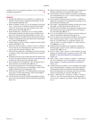 sampling with in utero platelet transfusion may be required in 
subsequent pregnancies.23 A 
REFERENCES 
1 Woodward M, Hoffbrand AV. Iron metabolism, iron deficiency and 
disorders of haem synthesis. Postgraduate Haematology. 5th edn. 
Oxford: Blackwell Publishing, 2005. 
2 Milman N, Bergholt T, Eriksen L, et al. Iron prophylaxis during preg-nancy 
e how much iron is needed? A randomized dose-response 
study of 20e80 mg ferrous iron daily in pregnant women. Acta 
Obstet Gynecol Scand 2005; 84: 238e47. 
3 Knight M, McClymont C, Fitzpatrick K, et al on behalf of UKOSS. 
United Kingdom oObstetric Surveillance sSystem (UKOSS) Annual 
Report 2012. National Perinatal Epidemiology Unit. Oxford, 2012. 
4 Pastore LM, Savitz DA, Thorp JM Jr, Koch GG, Hertz-Picciotto I, Irwin DE. 
Predictors of symptomatic urinary tract infection after 20 weeks gesta-tion. 
J Perinatol 1999; 19: 488e93. 
5 Ladwig P, Murray H. Sickle cell disease in pregnancy. Aust NZ J Obstet 
Gynaecol 2000; 40: 97e100. 
6 Embury SH. Sickle cell disease. In: Hoffman R, Benz Jr EJ, Shattil SJ, 
Furie B, Cohen HJ, eds. Haematology: basic principles and practice. 
2nd edn. New York: Churchill Livingstone, 1995. 
7 RCOG Green-top Guideline No. 61 Management of sickle cell disease 
in pregnancy. London: Royal college of Obstetricians and Gynaecol-ogists, 
2011. 
8 Standards for the clinical care of adults with sickle cell disease in the 
UK. Sickle Cell Society. Available at: http://www. sicklecellsociety.org/ 
Carebook.pdf; 2008 (accessed 24th December 2008). 
9 BCSH. Guidelines for the management of the acute painful crisis in 
sickle cell disease. Br J Haematol 2003; 120: 744e52. 
10 RC OG green-top guideline No. 28 Thromboembolic disease in 
pregnancy and the puerperium: acute management. London: Royal 
College of Obstetricians and Gynaecologists, 2007. 
11 RCOG Green-top Guideline No. 37 Thromboprophylaxis during preg-nancy, 
labour and after vaginal delivery. London: Royal College of 
Obstetricians and Gynaecologists, 2004. 
12 Zotz RB, Gerhardt A, Scharf RE. Inherited thrombophilia and gesta-tional 
venous thromboembolism. Best Pract Res Clin Haematol 2003; 
16: 243e59. 
13 Walker ID, Greaves M, Preston FE. Investigation and management of 
heritable thrombophilia. Br J Haematol 2001; 114: 512e28. 
14 Clinical updates in women’s healthcare: thrombosis, thrombophilia 
and thromboembolism, vol. VI. No. 4. American College of Obstetri-cians 
and Gynaecologists, 2005. 
15 Hunt B, Greaves M. Acquired venous thrombosis. In: Hoffbrand V, 
Tuddenham E, Catovsky D, eds. Postgraduate haematology. 5th edn. 
Oxford: Blackwell Publishing, 2005. 
16 Rai R, Regan L. Antiphospholipid antibodies, infertility and recurrent 
miscarriage. Curr Opin Obstet Gynecol 1997; 9: 279e82. 
17 Chan WS, Anand S, Ginsberg JS. Anti-coagulation of pregnant women 
with mechanical heart valves: systematic review of the literature. 
Arch Intern Med 2000; 160: 191e6. 
18 Chi C, Lee CA, Shiltagh N, Khan A, Pollard D, Kadir RA. Pregnancy in 
carriers of haemophilia. Haemophilia 2008; 14: 56e64. 
19 Centre for Maternal and Child Enquiries (CMACE). Saving mothers’ 
lives: reviewing maternal deaths to make motherhood safer: 
2006e08. The Eighth Report on Confidential Enquiries into 
maternal deaths in the United Kingdom. Br J Obstet Gynaecol 
2011;118(suppl 1):1e203. 
20 Guidelines for the investigation and management of idiopathic 
thrombocytopenic purpura in adults, children and pregnancy. Br J 
Haematol 2003; 120: 574e96. 
21 Gooch A, Parker J, Wray J, Qureshi H. BCSH guidelines for blood 
grouping and antibody testing in pregnancy. London: BCSH, 2006. 
Available at: http://www.bcshguidelines.com/pdf/pregnancy_ 
070606. pdf. 
22 Parker J, Wray J, Gooch A, Robson S, Qureshi H. Guidelines for 
the use of prophylactic anti-D immunoglobulin. London: BCSH, 
2006. Available at: http://www.bcshguidelines.com/pdf/Anti-D_ 
070606. pdf. 
23 Letsky EA, Greaves M. Guidelines on the investigation and manage-ment 
of thrombocytopenia in pregnancy and neonatal alloimmune 
thrombocytopenia. Maternal and Neonatal Haemostasis Working 
Party of the Haemostasis and Thrombosis Task Force of the British 
Society for Haematology. Br J Haematol 1996; 95: 21e6. 
24 Kaplan C, Morel-Kopp M-C, Clemenceau S, Daffos F, Forestier F, 
Tchernia G. Fetal and neonatal alloimmune thrombocytopenia: 
current trends in diagnosis and therapy. Transfus Med 1992; 2: 
265e71. 
PREGNANCY 
MEDICINE 41:4 251  2013 Published by Elsevier Ltd. 
