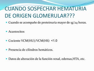 CUANDO SOSPECHAR HEMATURIA DE ORIGEN GLOMERULAR???Cuando se acompañe de proteinuria mayor de 1g/24 horas.AcantocitosCociente VCM(HU)/VCM(HS)  <1.0Presencia de cilindros hemáticos.Datos de alteración de la función renal, edemas,HTA, etc.