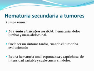 Hematuria secundaria a tumoresTumor renal:La triada clasica(en un 16%):  hematuria, dolor lumbar y masa abdominal.Suele ser un síntoma tardío, cuando el tumor ha evolucionadoEs una hematuria total, espontánea y caprichosa, de intensidad variable y suele cursar sin dolor.