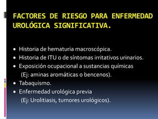 FACTORES DE RIESGO PARA ENFERMEDAD
UROLÓGICA SIGNIFICATIVA.

 Historia de hematuria macroscópica.
 Historia de ITU o de síntomas irritativos urinarios.
 Exposición ocupacional a sustancias químicas
   (Ej: aminas aromáticas o bencenos).
 Tabaquismo.
 Enfermedad urológica previa
   (Ej: Urolitiasis, tumores urológicos).
 