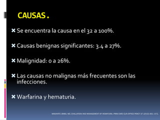 CAUSAS.
 Se encuentra la causa en el 32 a 100%.

 Causas benignas significantes: 3.4 a 27%.

 Malignidad: 0 a 26%.

 Las causas no malignas más frecuentes son las
  infecciones.

 Warfarina y hematuria.

                 MASAHITO JIMBO, MD. EVALUATION AND MANAGEMENT OF HEMATURIA. PRIM CARE CLIN OFFICE PRACT 37 (2010) 461–472.
 