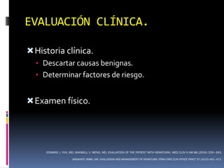 EVALUACIÓN CLÍNICA.

 Historia clínica.
  • Descartar causas benignas.
  • Determinar factores de riesgo.


 Examen físico.




     EDWARD J. YUN, MD, MAXWELL V. MENG, MD. EVALUATION OF THE PATIENT WITH HEMATURIA. MED CLIN N AM 88 (2004) 329–343.

                     MASAHITO JIMBO, MD. EVALUATION AND MANAGEMENT OF HEMATURIA. PRIM CARE CLIN OFFICE PRACT 37 (2010) 461–472.
 