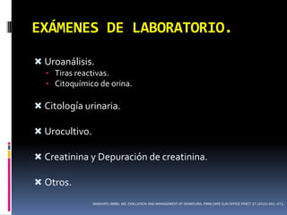 EXÁMENES DE LABORATORIO.

 Uroanálisis.
  • Tiras reactivas.
  • Citoquímico de orina.

 Citología urinaria.

 Urocultivo.

 Creatinina y Depuración de creatinina.

 Otros.
                MASAHITO JIMBO, MD. EVALUATION AND MANAGEMENT OF HEMATURIA. PRIM CARE CLIN OFFICE PRACT 37 (2010) 461–472.
 