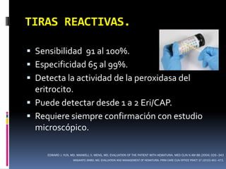 TIRAS REACTIVAS.

 Sensibilidad 91 al 100%.
 Especificidad 65 al 99%.
 Detecta la actividad de la peroxidasa del
  eritrocito.
 Puede detectar desde 1 a 2 Eri/CAP.
 Requiere siempre confirmación con estudio
  microscópico.

     EDWARD J. YUN, MD, MAXWELL V. MENG, MD. EVALUATION OF THE PATIENT WITH HEMATURIA. MED CLIN N AM 88 (2004) 329–343
                     MASAHITO JIMBO, MD. EVALUATION AND MANAGEMENT OF HEMATURIA. PRIM CARE CLIN OFFICE PRACT 37 (2010) 461–472.
 