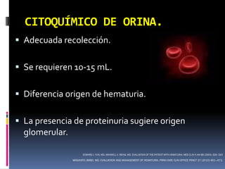 CITOQUÍMICO DE ORINA.
 Adecuada recolección.


 Se requieren 10-15 mL.


 Diferencia origen de hematuria.


 La presencia de proteinuria sugiere origen
  glomerular.

                       EDWARD J. YUN, MD, MAXWELL V. MENG, MD. EVALUATION OF THE PATIENT WITH HEMATURIA. MED CLIN N AM 88 (2004) 329–343

                MASAHITO JIMBO, MD. EVALUATION AND MANAGEMENT OF HEMATURIA. PRIM CARE CLIN OFFICE PRACT 37 (2010) 461–472.
 