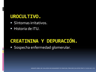 UROCULTIVO.
 Síntomas irritativos.
 Historia de ITU.


CREATININA Y DEPURACIÓN.
 Sospecha enfermedad glomerular.




            MASAHITO JIMBO, MD. EVALUATION AND MANAGEMENT OF HEMATURIA. PRIM CARE CLIN OFFICE PRACT 37 (2010) 461–472.
 