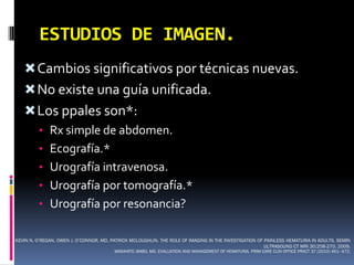 ESTUDIOS DE IMAGEN.
    Cambios significativos por técnicas nuevas.
    No existe una guía unificada.
    Los ppales son*:
         • Rx simple de abdomen.
         • Ecografía.*
         • Urografía intravenosa.
         • Urografía por tomografía.*
         • Urografía por resonancia?


KEVIN N. O’REGAN, OWEN J. O’CONNOR, MD, PATRICK MCLOUGHLIN. THE ROLE OF IMAGING IN THE INVESTIGATION OF PAINLESS HEMATURIA IN ADULTS. SEMIN
                                                                                                        ULTRASOUND CT MRI 30:258-270. 2009.
                                         MASAHITO JIMBO, MD. EVALUATION AND MANAGEMENT OF HEMATURIA. PRIM CARE CLIN OFFICE PRACT 37 (2010) 461–472.
 