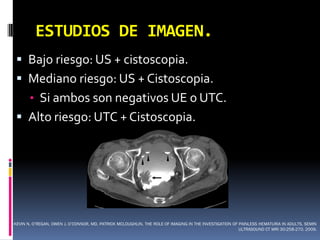 ESTUDIOS DE IMAGEN.
  Bajo riesgo: US + cistoscopia.
  Mediano riesgo: US + Cistoscopia.
       • Si ambos son negativos UE o UTC.
  Alto riesgo: UTC + Cistoscopia.




KEVIN N. O’REGAN, OWEN J. O’CONNOR, MD, PATRICK MCLOUGHLIN. THE ROLE OF IMAGING IN THE INVESTIGATION OF PAINLESS HEMATURIA IN ADULTS. SEMIN
                                                                                                        ULTRASOUND CT MRI 30:258-270. 2009.
 